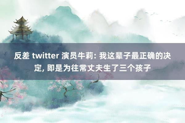 反差 twitter 演员牛莉: 我这辈子最正确的决定， 即是为往常丈夫生了三个孩子