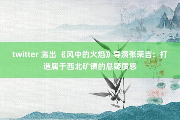 twitter 露出 《风中的火焰》导演张荣吉：打造属于西北矿镇的悬疑质感