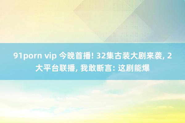 91porn vip 今晚首播! 32集古装大剧来袭， 2大平台联播， 我敢断言: 这剧能爆