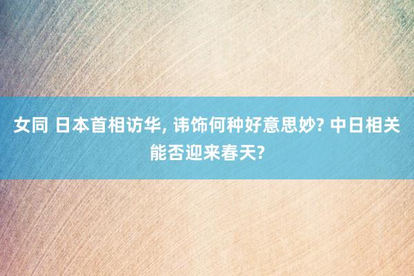 女同 日本首相访华， 讳饰何种好意思妙? 中日相关能否迎来春天?