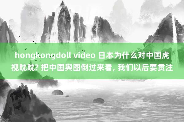 hongkongdoll video 日本为什么对中国虎视眈眈? 把中国舆图倒过来看， 我们以后要贯注