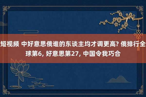 短视频 中好意思俄谁的东谈主均才调更高? 俄排行全球第6， 好意思第27， 中国令我巧合