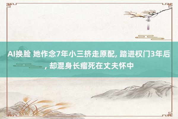 AI换脸 她作念7年小三挤走原配， 踏进权门3年后， 却混身长瘤死在丈夫怀中