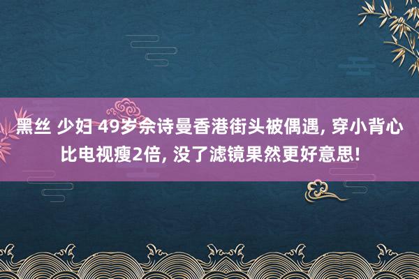 黑丝 少妇 49岁佘诗曼香港街头被偶遇， 穿小背心比电视瘦2倍， 没了滤镜果然更好意思!