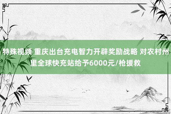 特殊视频 重庆出台充电智力开辟奖励战略 对农村州里全球快充站给予6000元/枪援救