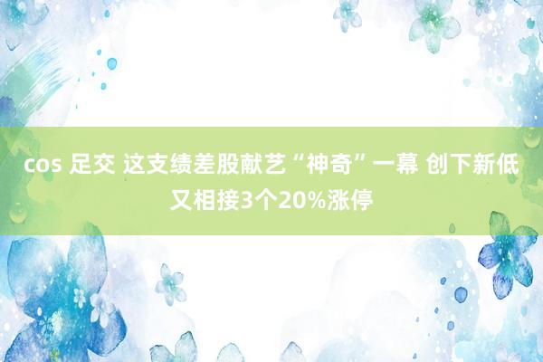 cos 足交 这支绩差股献艺“神奇”一幕 创下新低又相接3个20%涨停