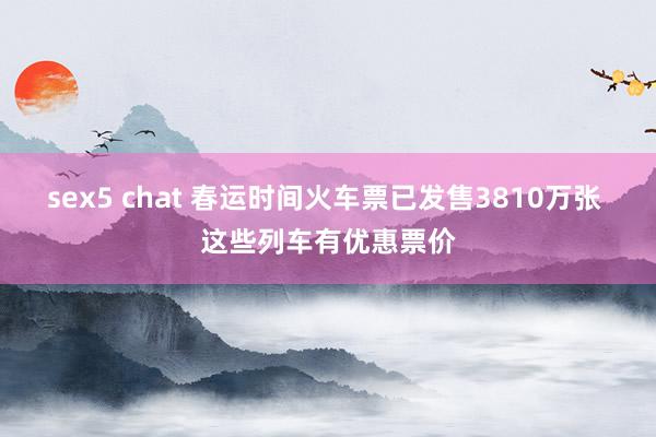 sex5 chat 春运时间火车票已发售3810万张 这些列车有优惠票价