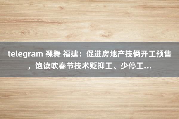 telegram 裸舞 福建：促进房地产技俩开工预售，饱读吹春节技术贬抑工、少停工...