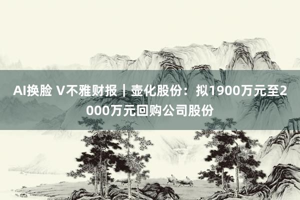 AI换脸 V不雅财报｜壶化股份：拟1900万元至2000万元回购公司股份