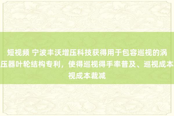 短视频 宁波丰沃增压科技获得用于包容巡视的涡轮增压器叶轮结构专利，使得巡视得手率普及、巡视成本裁减