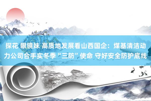 探花 眼镜妹 高质地发展看山西国企：煤基清洁动力公司合手实冬季“三防”使命 守好安全防护底线