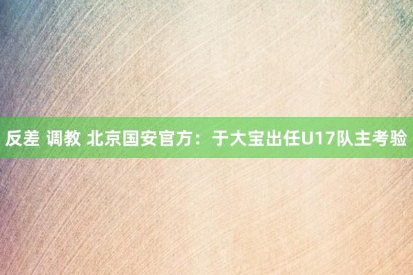 反差 调教 北京国安官方：于大宝出任U17队主考验