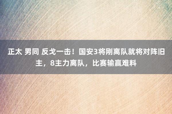 正太 男同 反戈一击！国安3将刚离队就将对阵旧主，8主力离队，比赛输赢难料