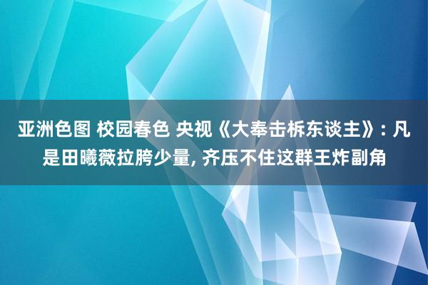 亚洲色图 校园春色 央视《大奉击柝东谈主》: 凡是田曦薇拉胯少量， 齐压不住这群王炸副角