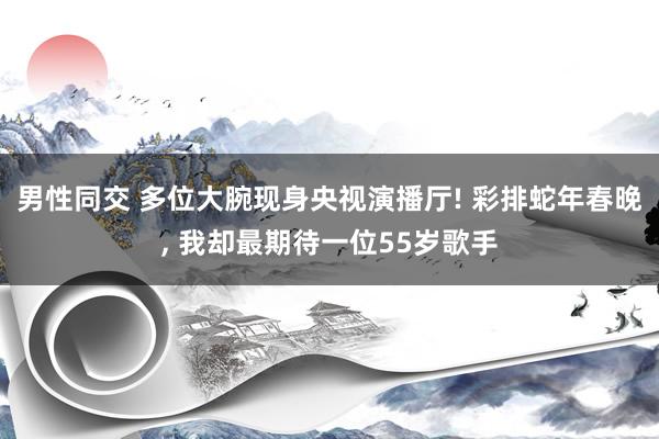 男性同交 多位大腕现身央视演播厅! 彩排蛇年春晚， 我却最期待一位55岁歌手