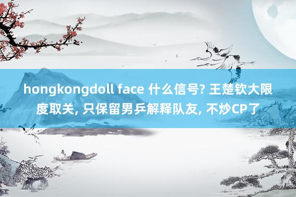 hongkongdoll face 什么信号? 王楚钦大限度取关， 只保留男乒解释队友， 不炒CP了