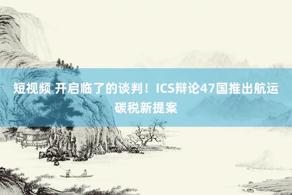 短视频 开启临了的谈判！ICS辩论47国推出航运碳税新提案