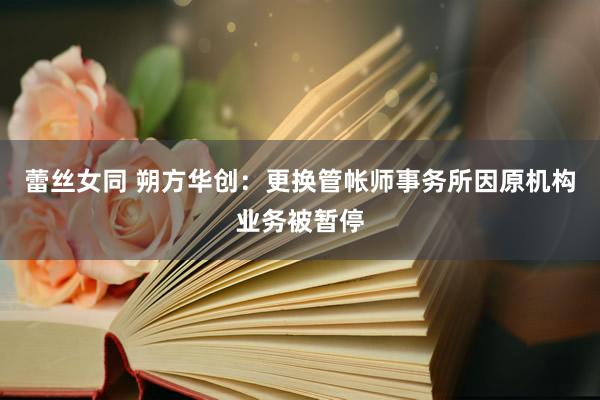 蕾丝女同 朔方华创：更换管帐师事务所因原机构业务被暂停