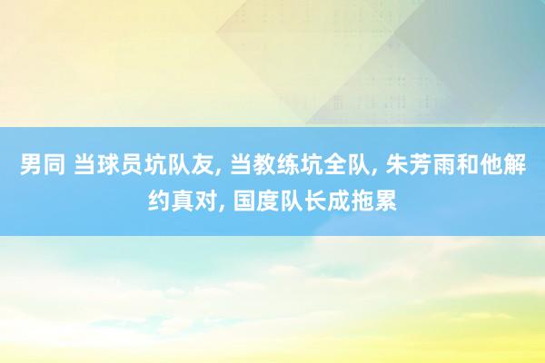 男同 当球员坑队友， 当教练坑全队， 朱芳雨和他解约真对， 国度队长成拖累