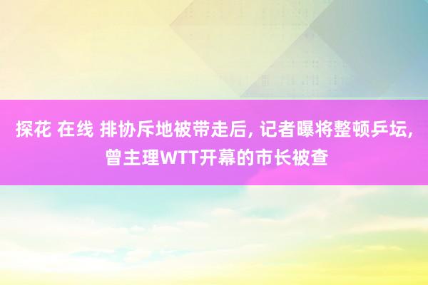 探花 在线 排协斥地被带走后， 记者曝将整顿乒坛， 曾主理WTT开幕的市长被查