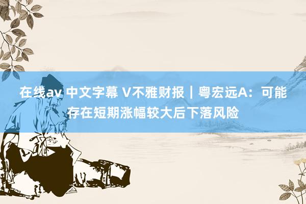 在线av 中文字幕 V不雅财报｜粤宏远A：可能存在短期涨幅较大后下落风险