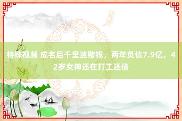 特殊视频 成名后千里迷赌钱，两年负债7.9亿，42岁女神还在打工还债