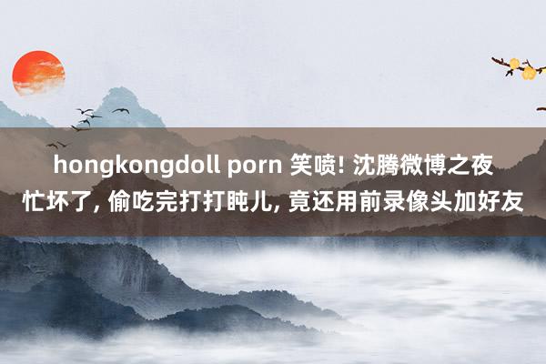 hongkongdoll porn 笑喷! 沈腾微博之夜忙坏了， 偷吃完打打盹儿， 竟还用前录像头加好友