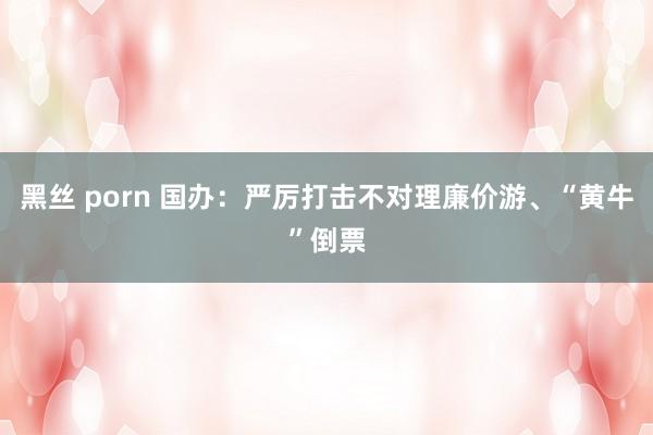 黑丝 porn 国办：严厉打击不对理廉价游、“黄牛”倒票