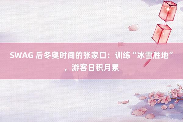 SWAG 后冬奥时间的张家口：训练“冰雪胜地”，游客日积月累