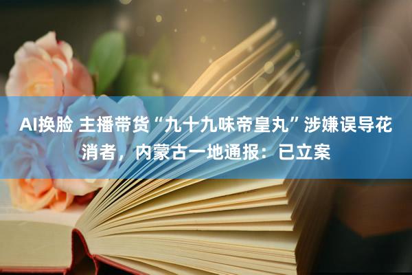 AI换脸 主播带货“九十九味帝皇丸”涉嫌误导花消者，内蒙古一地通报：已立案