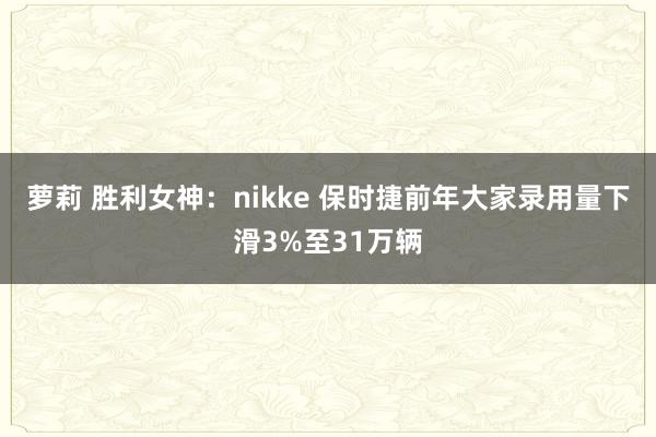 萝莉 胜利女神：nikke 保时捷前年大家录用量下滑3%至31万辆