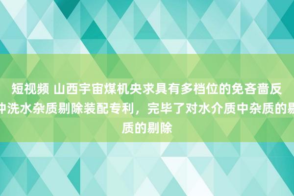 短视频 山西宇宙煤机央求具有多档位的免吝啬反向冲洗水杂质剔除装配专利，完毕了对水介质中杂质的剔除