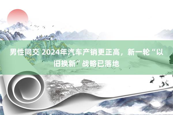 男性同交 2024年汽车产销更正高，新一轮“以旧换新”战略已落地