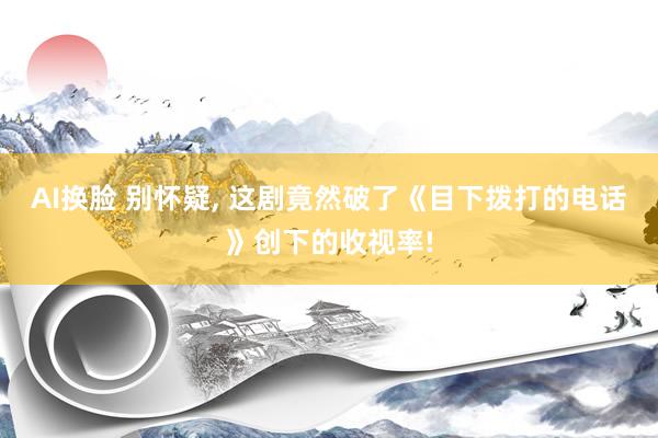 AI换脸 别怀疑， 这剧竟然破了《目下拨打的电话》创下的收视率!