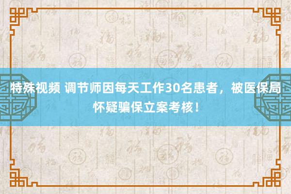 特殊视频 调节师因每天工作30名患者，被医保局怀疑骗保立案考核！