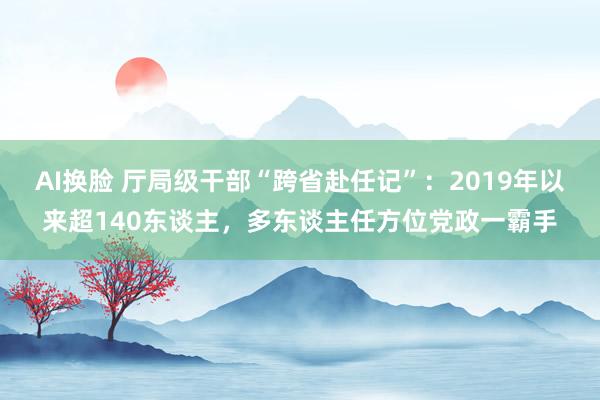 AI换脸 厅局级干部“跨省赴任记”：2019年以来超140东谈主，多东谈主任方位党政一霸手