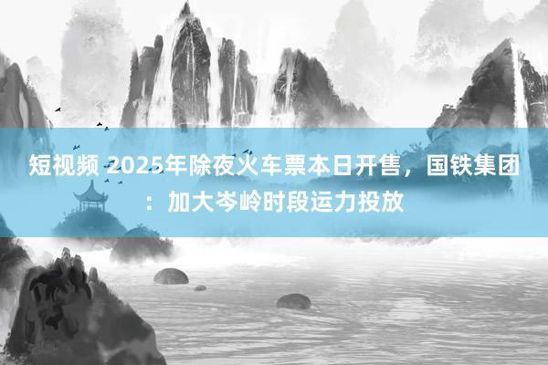 短视频 2025年除夜火车票本日开售，国铁集团：加大岑岭时段运力投放