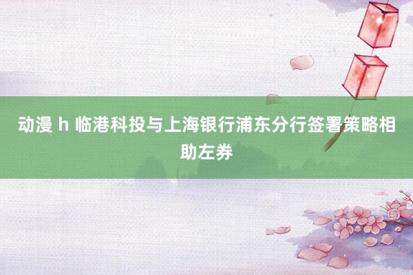 动漫 h 临港科投与上海银行浦东分行签署策略相助左券