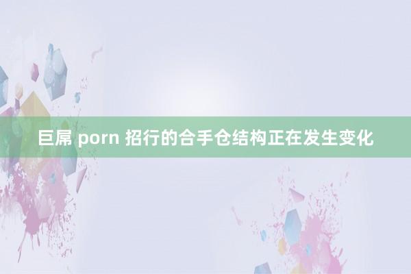 巨屌 porn 招行的合手仓结构正在发生变化