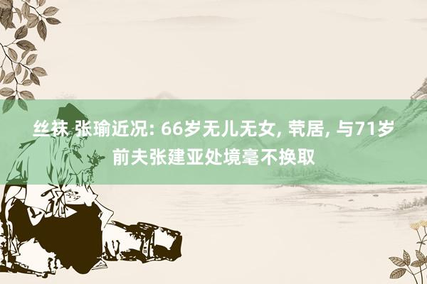 丝袜 张瑜近况: 66岁无儿无女， 茕居， 与71岁前夫张建亚处境毫不换取