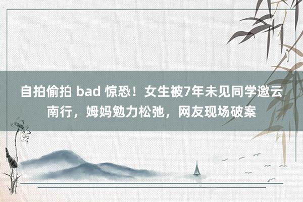 自拍偷拍 bad 惊恐！女生被7年未见同学邀云南行，姆妈勉力松弛，网友现场破案