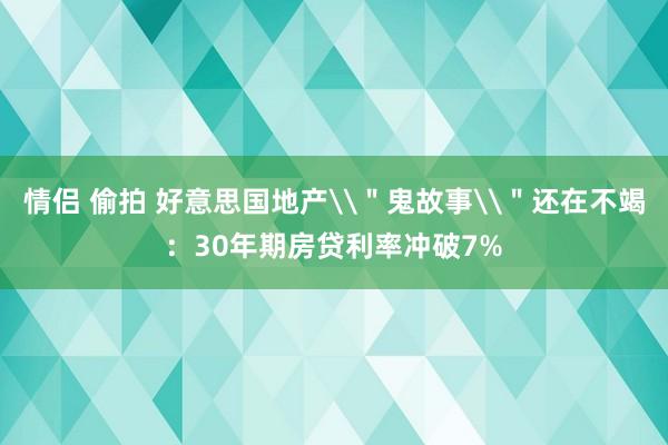 情侣 偷拍 好意思国地产\＂鬼故事\＂还在不竭：30年期房贷利率冲破7%