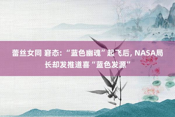 蕾丝女同 窘态: “蓝色幽魂”起飞后， NASA局长却发推道喜“蓝色发源”