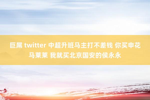 巨屌 twitter 中超升班马主打不差钱 你买申花马莱莱 我就买北京国安的侯永永