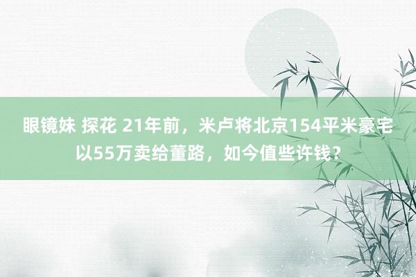 眼镜妹 探花 21年前，米卢将北京154平米豪宅以55万卖给董路，如今值些许钱？