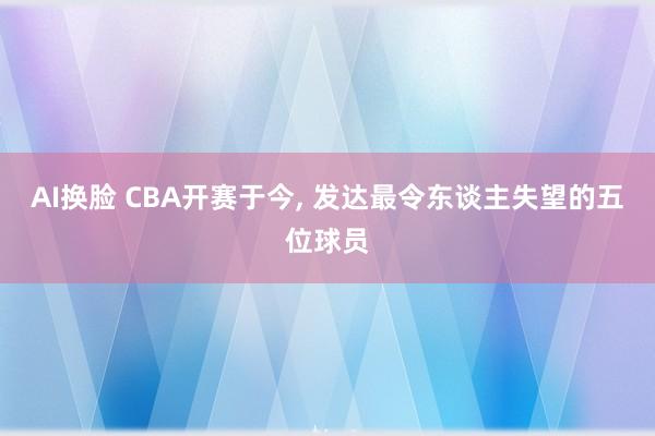 AI换脸 CBA开赛于今， 发达最令东谈主失望的五位球员