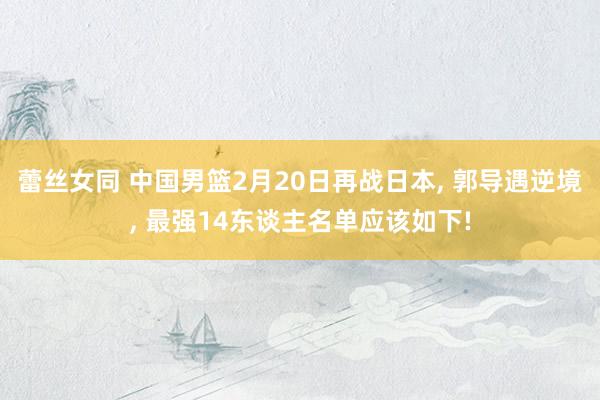 蕾丝女同 中国男篮2月20日再战日本， 郭导遇逆境， 最强14东谈主名单应该如下!