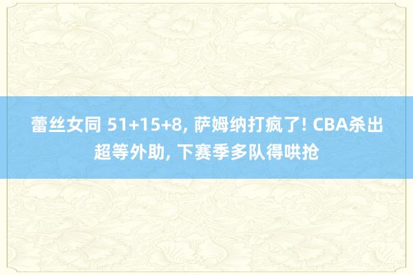 蕾丝女同 51+15+8， 萨姆纳打疯了! CBA杀出超等外助， 下赛季多队得哄抢